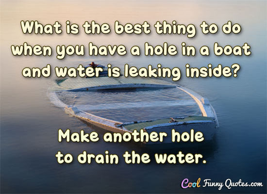 What is the best thing to do when you have a hole in a boat and water is leaking inside? Make another hole to drain the water.