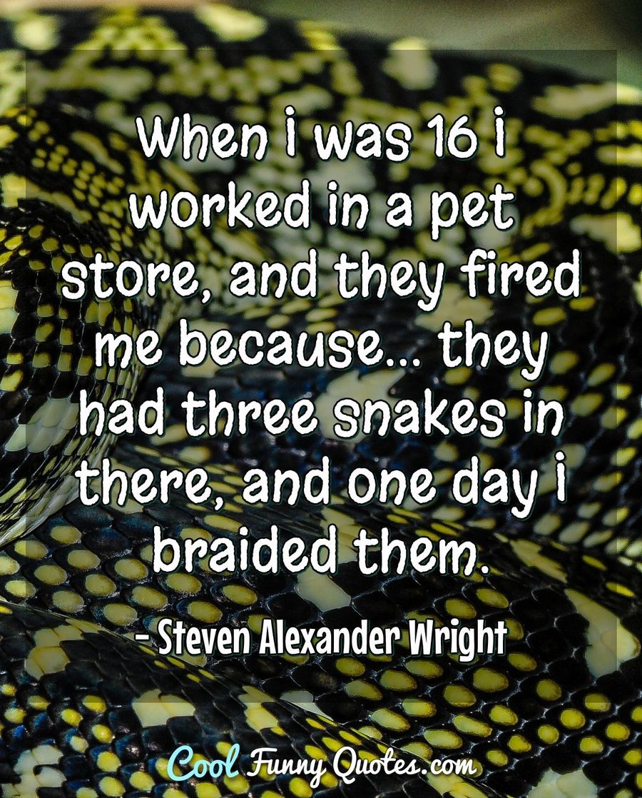 When I was 16 I worked in a pet store, and they fired me because... they had three snakes in there, and one day I braided them. - Steven Alexander Wright