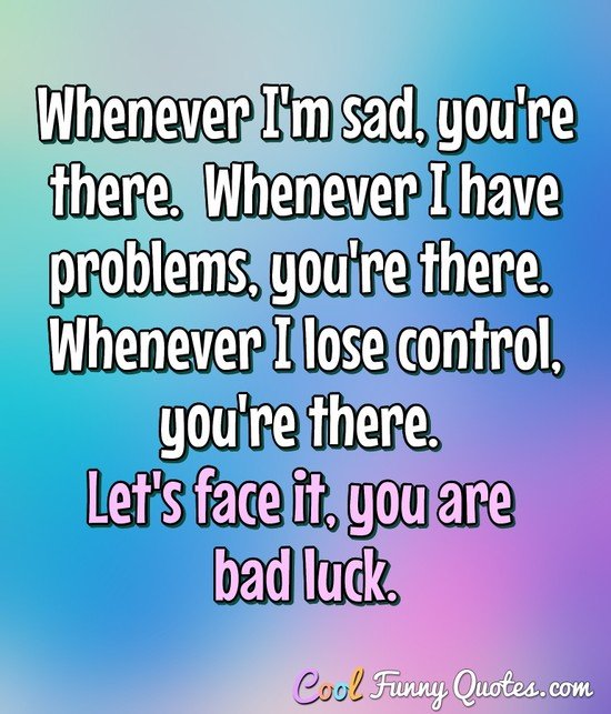 Whenever I'm sad, you're there.  Whenever I have problems, you're there.  Whenever I lose control, you're there. Let's face it, you are bad luck. - Anonymous