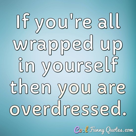 If you're all wrapped up in yourself then you are overdressed.