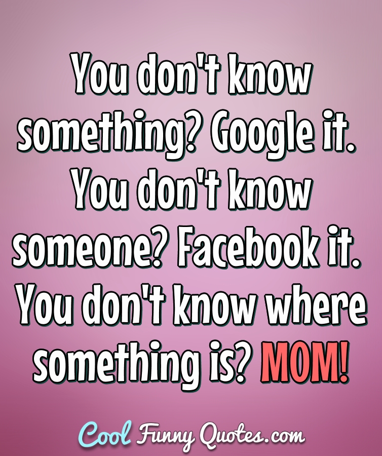 You don't know something? Google it. You don't know someone? Facebook it. You don't know where something is? MOM! - Anonymous