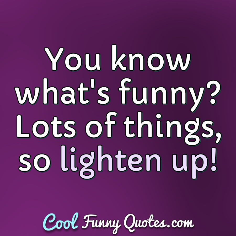 You know what's funny? Lots of things, so lighten up! - Anonymous