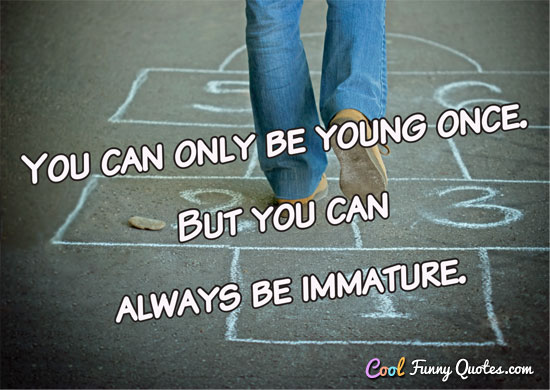 You can only be young once. But you can always be immature.