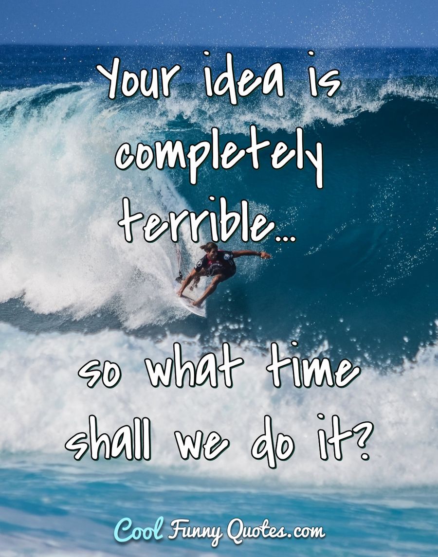 Your idea is completely terrible... so what time shall we do it? - Anonymous